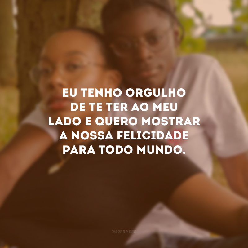 Eu tenho orgulho de te ter ao meu lado e quero mostrar a nossa felicidade para todo mundo.