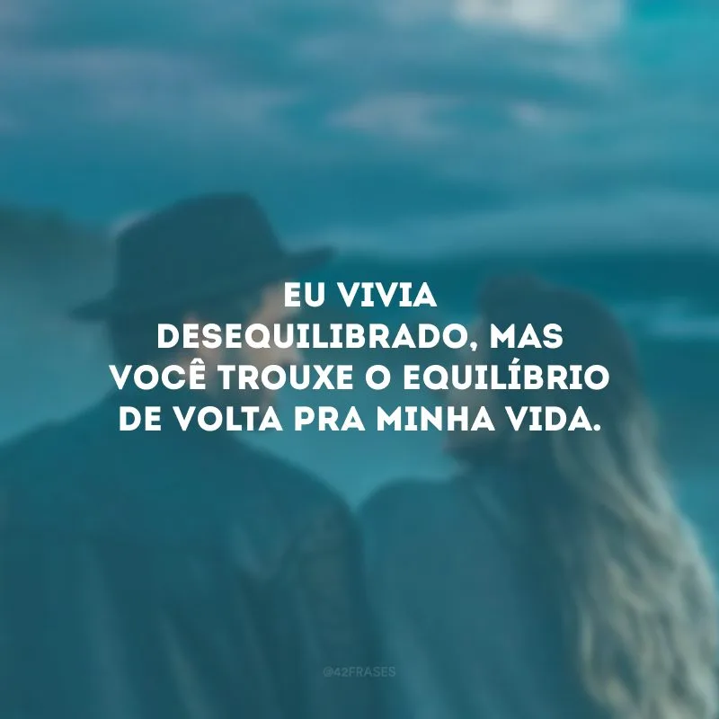Eu vivia desequilibrado, mas você trouxe o equilíbrio de volta pra minha vida.