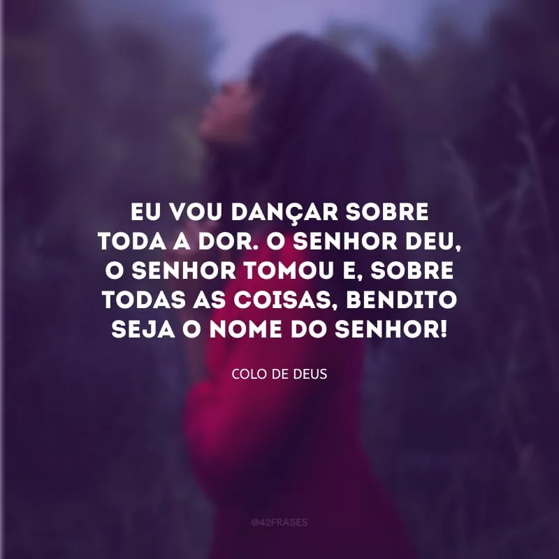 Eu vou dançar sobre toda a dor. O Senhor deu, o Senhor tomou e, sobre todas as coisas, bendito seja o nome do Senhor!
