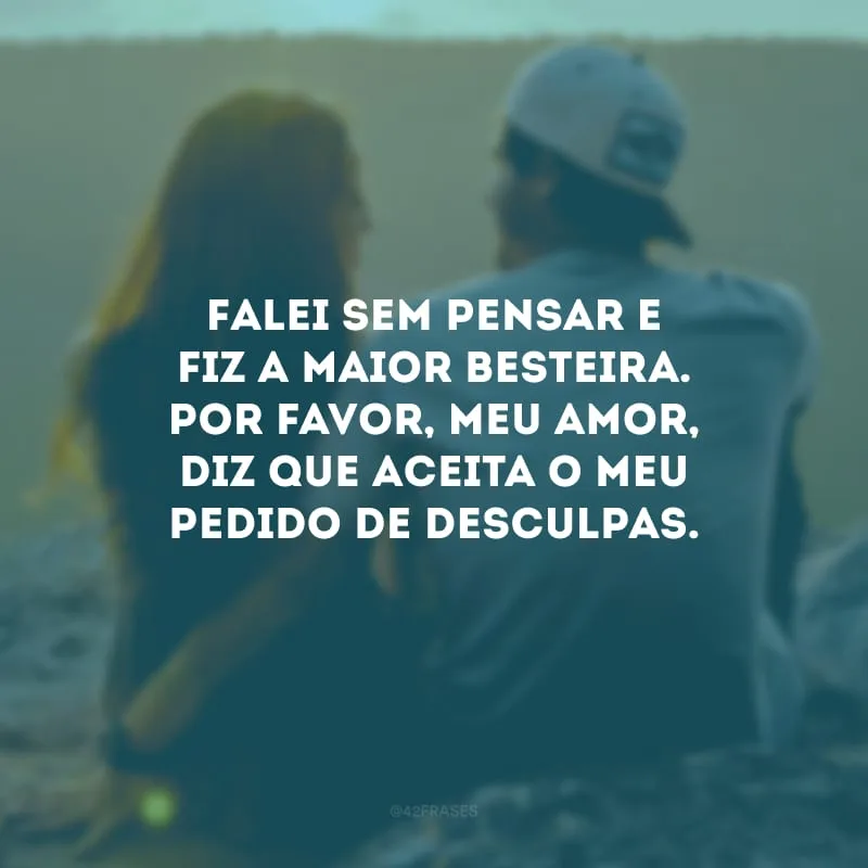Falei sem pensar e fiz a maior besteira. Por favor, meu amor, diz que aceita o meu pedido de desculpas.