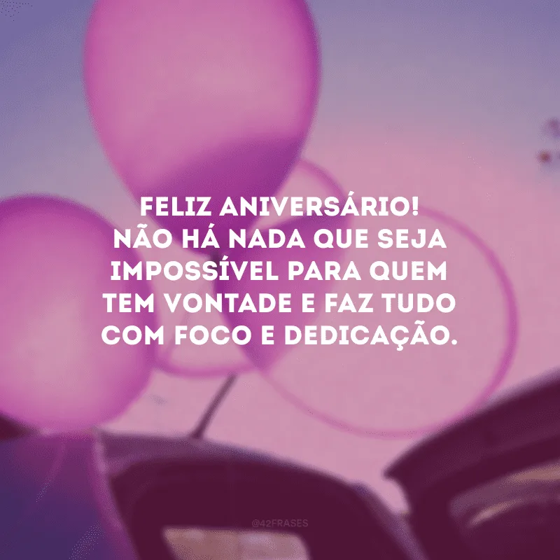 Feliz aniversário! Não há nada que seja impossível para quem tem vontade e faz tudo com foco e dedicação.