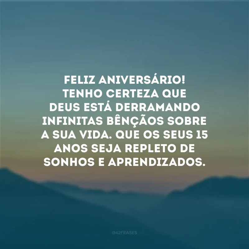 Feliz aniversário! Tenho certeza que Deus está derramando infinitas bênçãos sobre a sua vida. Que os seus 15 anos seja repleto de sonhos e aprendizados.