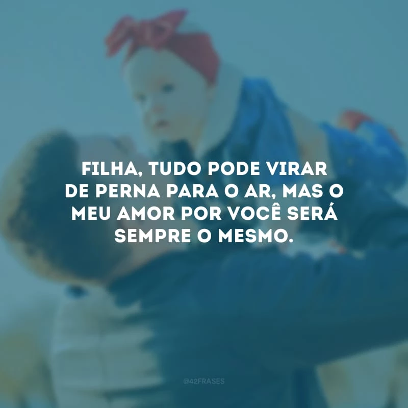 Filha, tudo pode virar de perna para o ar, mas o meu amor por você será sempre o mesmo.