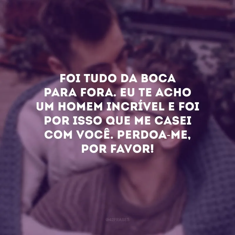 Foi tudo da boca para fora. Eu te acho um homem incrível e foi por isso que me casei com você. Perdoa-me, por favor!