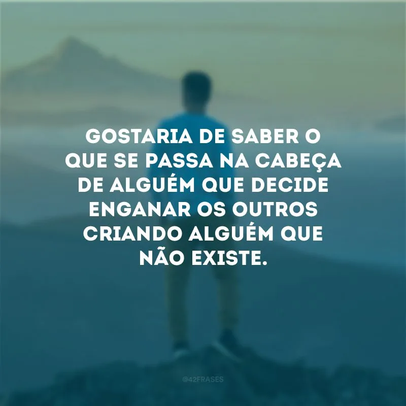 Gostaria de saber o que se passa na cabeça de alguém que decide enganar os outros criando alguém que não existe.