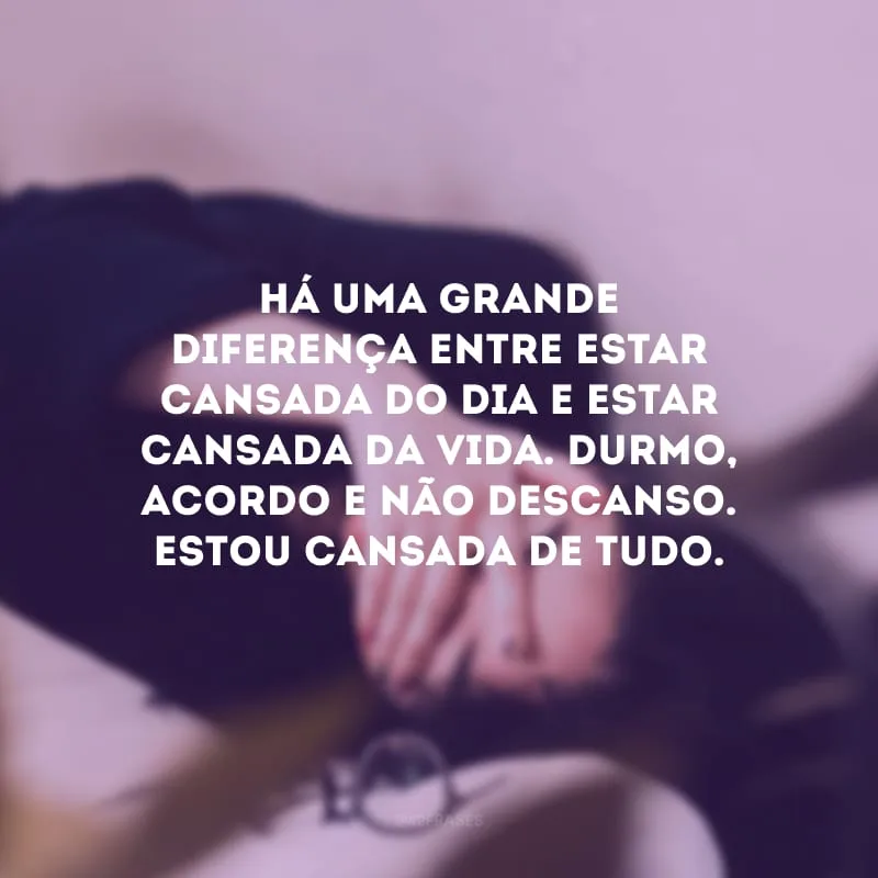 Há uma grande diferença entre estar cansada do dia e estar cansada da vida. Durmo, acordo e não descanso. Estou cansada de tudo. 