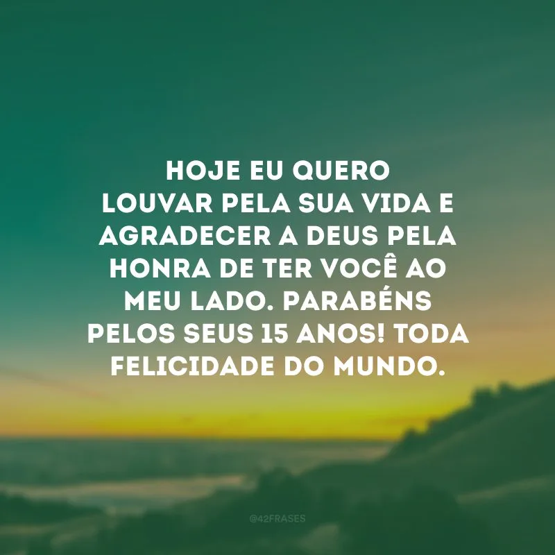 Hoje eu quero louvar pela sua vida e agradecer a Deus pela honra de ter você ao meu lado. Parabéns pelos seus 15 anos! Toda felicidade do mundo.