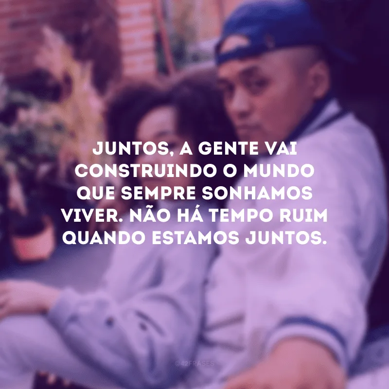 Juntos, a gente vai construindo o mundo que sempre sonhamos viver. Não há tempo ruim quando estamos juntos.