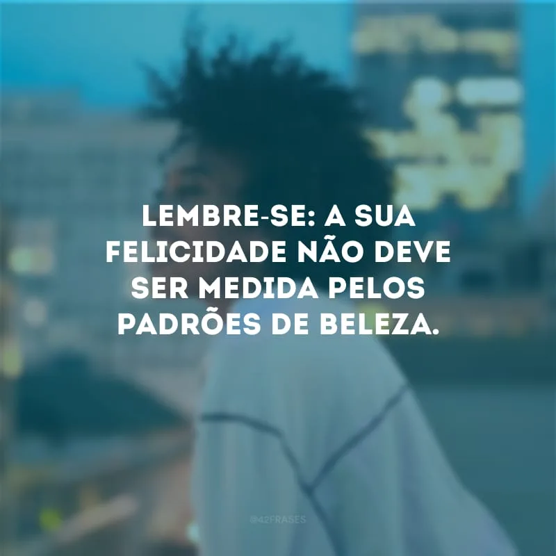 Lembre-se: a sua felicidade não deve ser medida pelos padrões de beleza.