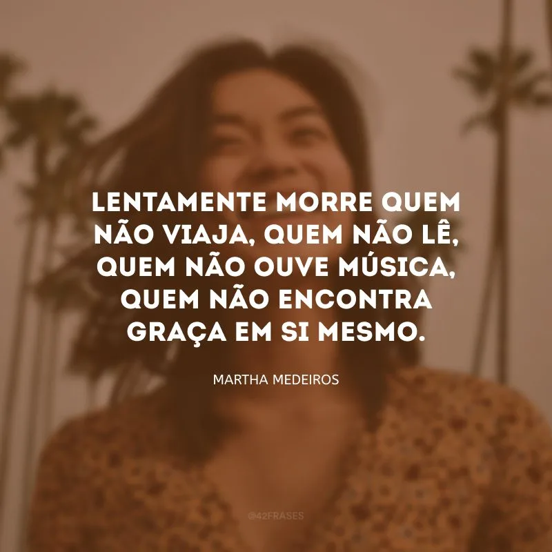 Lentamente morre quem não viaja, quem não lê, quem não ouve música, quem não encontra graça em si mesmo.