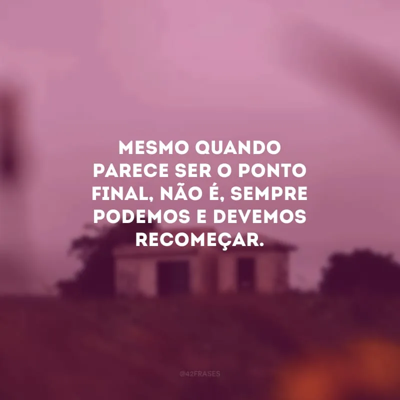 Mesmo quando parece ser o ponto final, não é, sempre podemos e devemos recomeçar.
