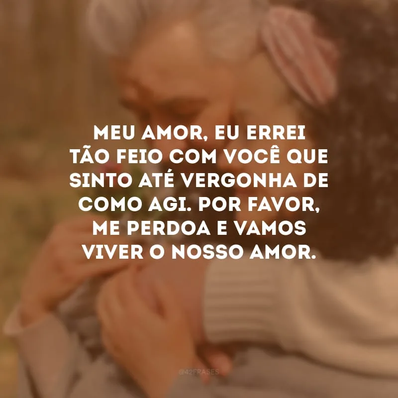 Meu amor, eu errei tão feio com você que sinto até vergonha de como agi. Por favor, me perdoa e vamos viver o nosso amor.
