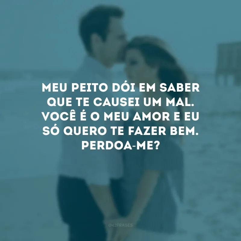 Meu peito dói em saber que te causei um mal. Você é o meu amor e eu só quero te fazer bem. Perdoa-me?
