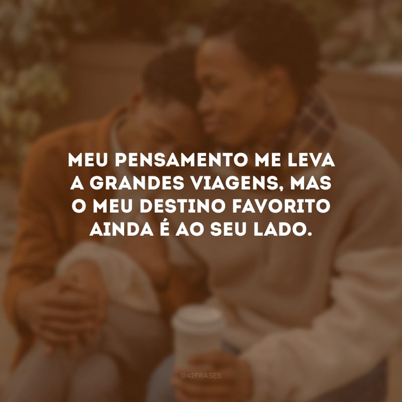 Meu pensamento me leva a grandes viagens, mas o meu destino favorito ainda é ao seu lado.