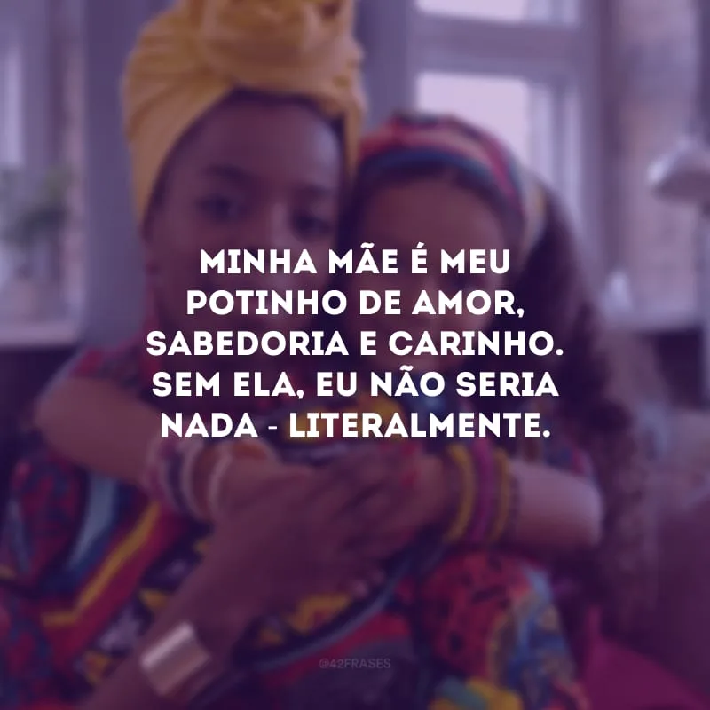 Minha mãe é meu potinho de amor, sabedoria e carinho. Sem ela, eu não seria nada - literalmente. 