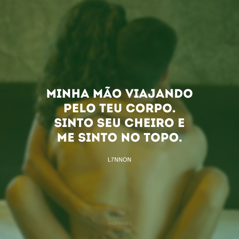 Minha mão viajando pelo teu corpo. Sinto seu cheiro e me sinto no topo. 