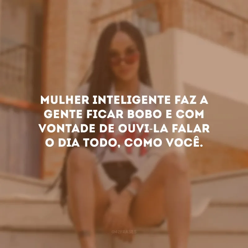 Mulher inteligente faz a gente ficar bobo e com vontade de ouvi-la falar o dia todo, como você.