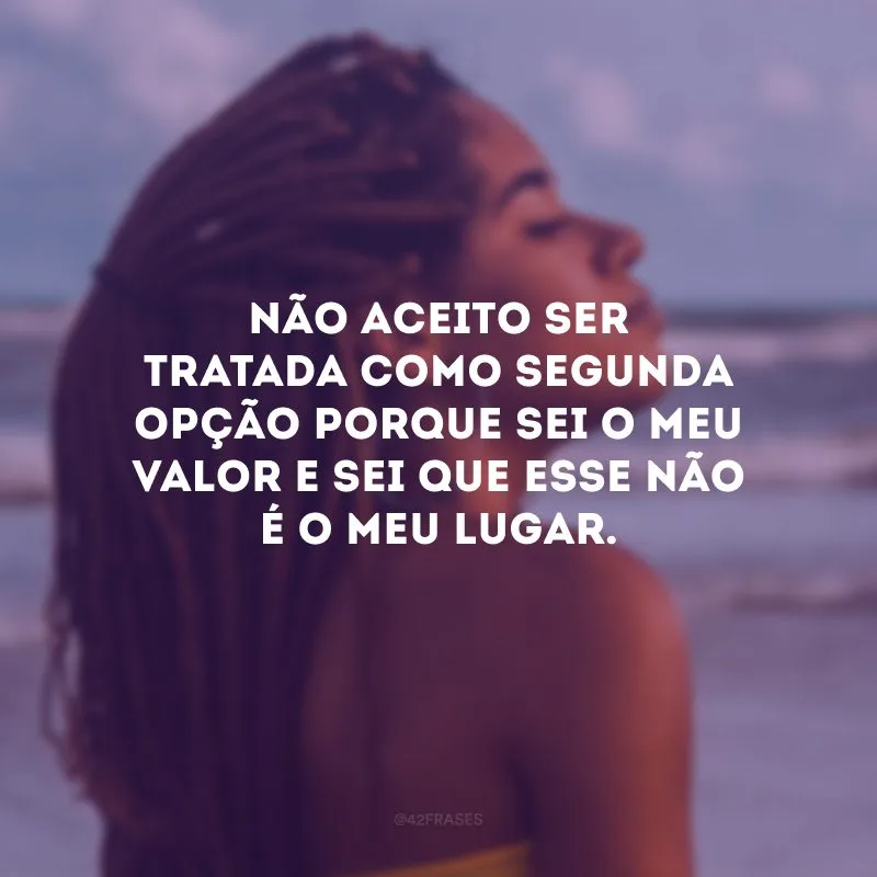 Não aceito ser tratada como segunda opção porque sei o meu valor e sei que esse não é o meu lugar.
