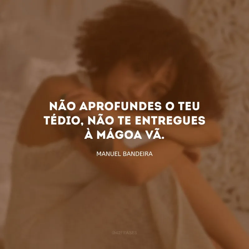 Não aprofundes o teu tédio, não te entregues à mágoa vã.
