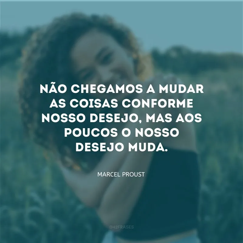 Não chegamos a mudar as coisas conforme nosso desejo, mas aos poucos o nosso desejo muda.
