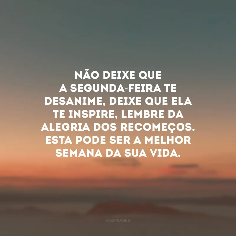 Não deixe que a segunda-feira te desanime, deixe que ela te inspire, lembre da alegria dos recomeços. Esta pode ser a melhor semana da sua vida.