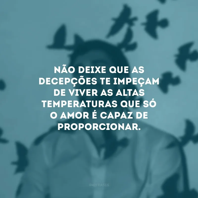 Não deixe que as decepções te impeçam de viver as altas temperaturas que só o amor é capaz de proporcionar.