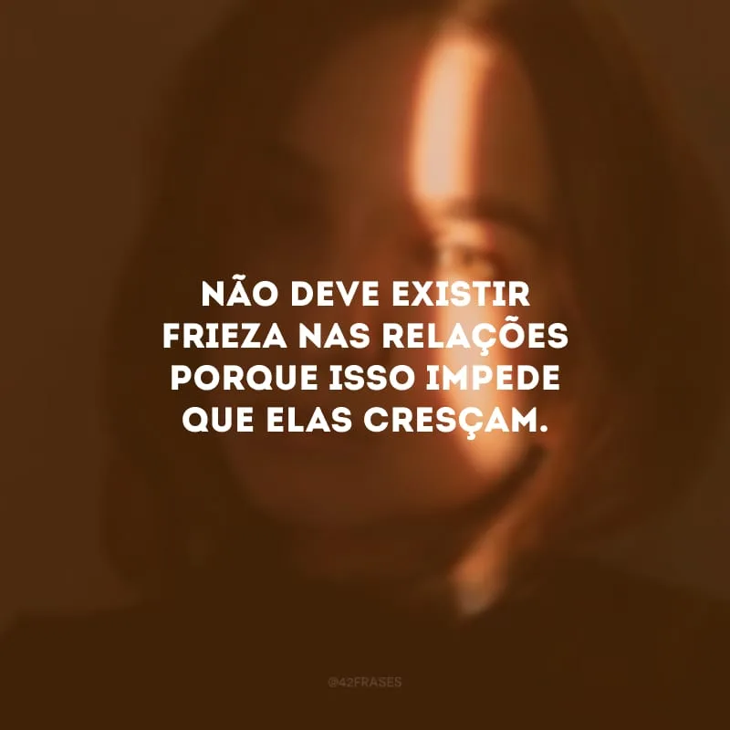 Não deve existir frieza nas relações porque isso impede que elas cresçam.