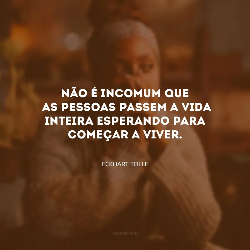 Não é incomum que as pessoas passem a vida inteira esperando para começar a viver.