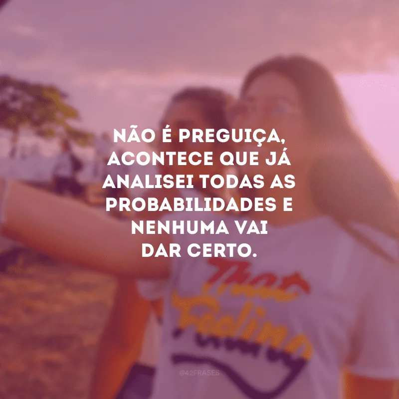 Não é preguiça, acontece que já analisei todas as probabilidades e nenhuma vai dar certo.