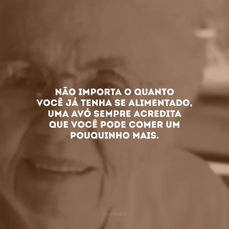 Não importa o quanto você já tenha se alimentado, uma avó sempre acredita que você pode comer um pouquinho mais.