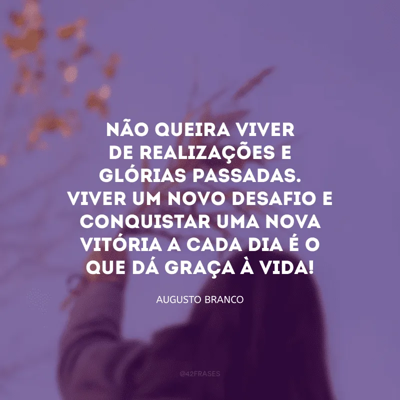 Não queira viver de realizações e glórias passadas. Viver um novo desafio e conquistar uma nova vitória a cada dia é o que dá graça à vida! 