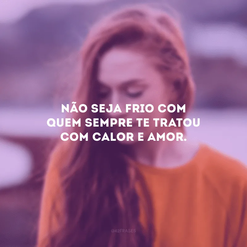 Não seja frio com quem sempre te tratou com calor e amor.