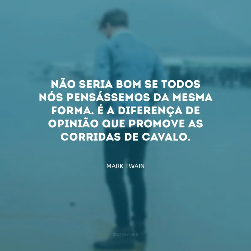 Não seria bom se todos nós pensássemos da mesma forma. É a diferença de opinião que promove as corridas de cavalo.