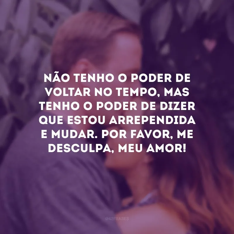Não tenho o poder de voltar no tempo, mas tenho o poder de dizer que estou arrependida e mudar. Por favor, me desculpa, meu amor!