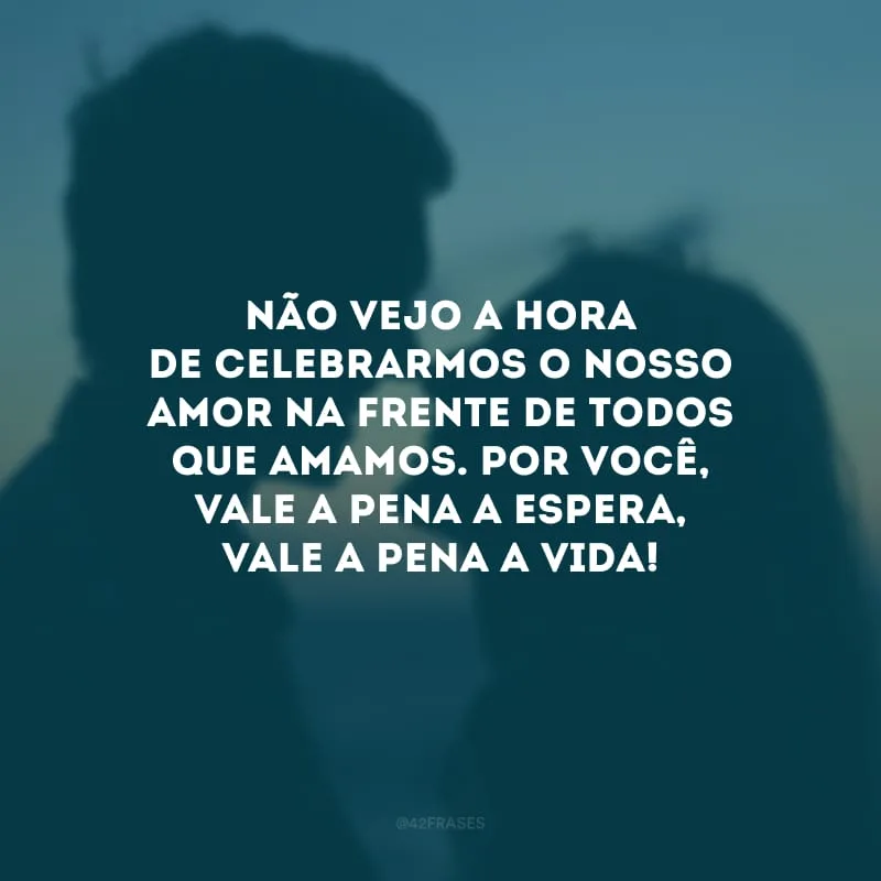 Não vejo a hora de celebrarmos o nosso amor na frente de todos que amamos. Por você, vale a pena a espera, vale a pena a vida!