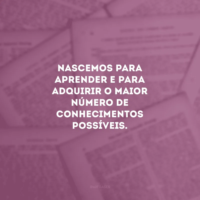 Nascemos para aprender e para adquirir o maior número de conhecimentos possíveis.