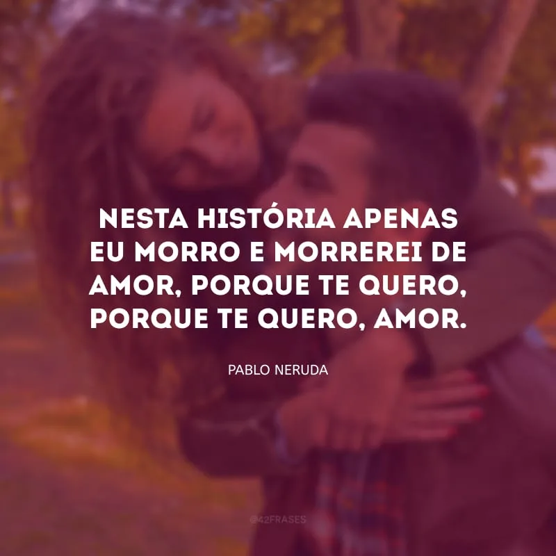 Nesta história apenas eu morro e morrerei de amor, porque te quero, porque te quero, amor.