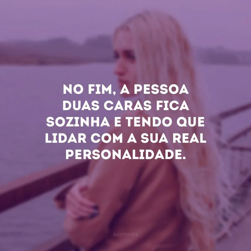 No fim, a pessoa duas caras fica sozinha e tendo que lidar com a sua real personalidade.