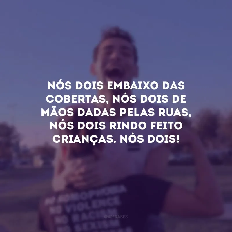 Nós dois embaixo das cobertas, nós dois de mãos dadas pelas ruas, nós dois rindo feito crianças. Nós dois! 