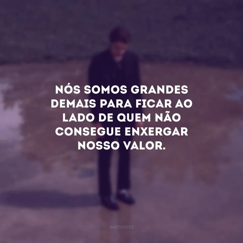 Nós somos grandes demais para ficar ao lado de quem não consegue enxergar nosso valor.