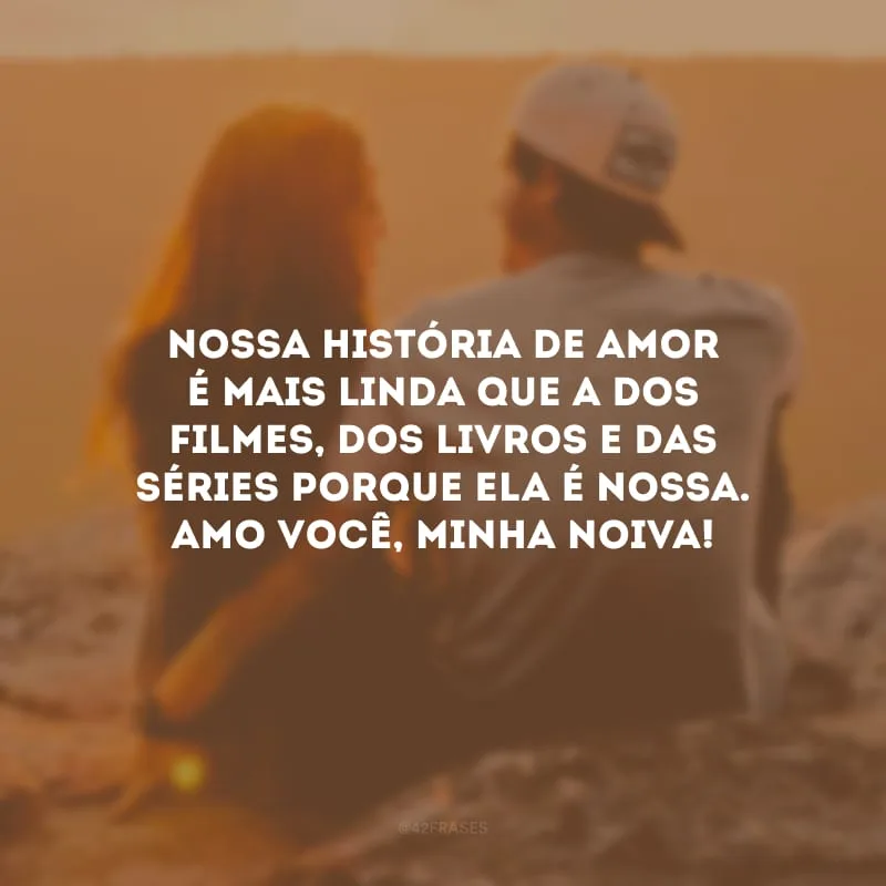 Nossa história de amor é mais linda que a dos filmes, dos livros e das séries porque ela é nossa. Amo você, minha noiva!