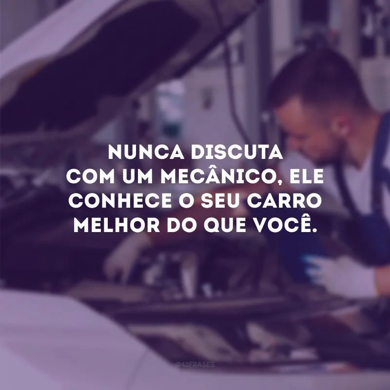Nunca discuta com um mecânico, ele conhece o seu carro melhor do que você.