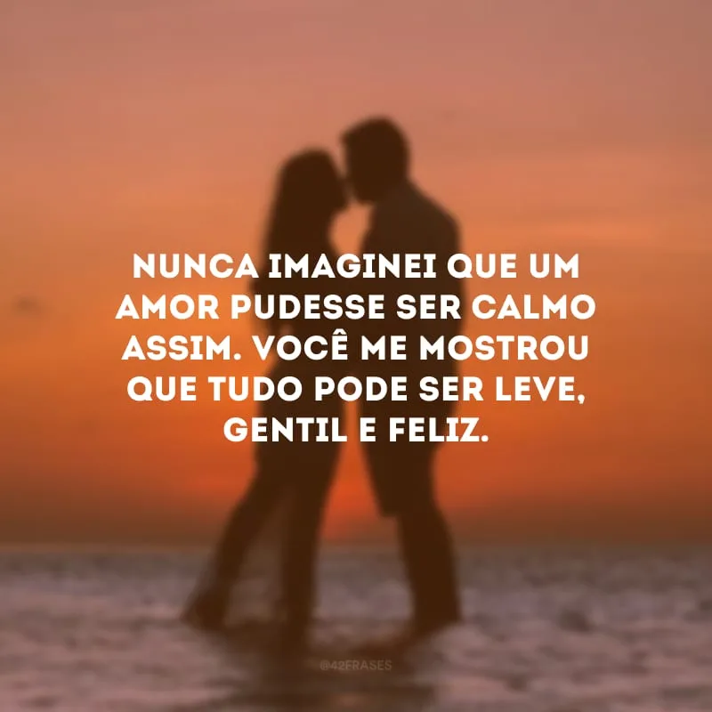 Nunca imaginei que um amor pudesse ser calmo assim. Você me mostrou que tudo pode ser leve, gentil e feliz. 