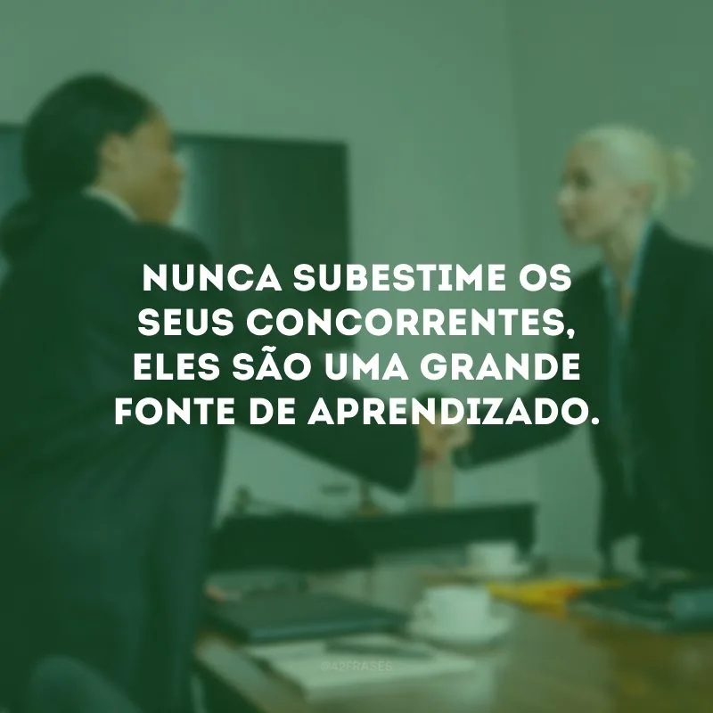 Nunca subestime os seus concorrentes, eles são uma grande fonte de aprendizado. 