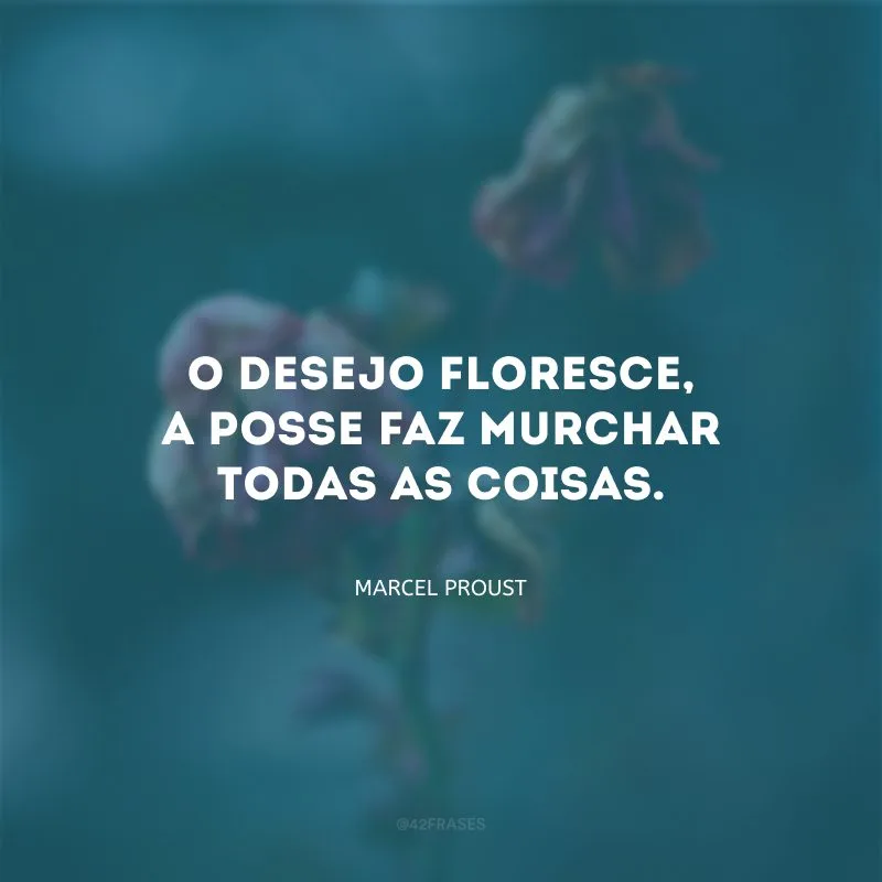 O desejo floresce, a posse faz murchar todas as coisas.