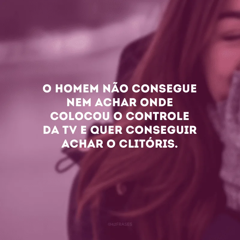 O homem não consegue nem achar onde colocou o controle da TV e quer conseguir achar o clitóris.