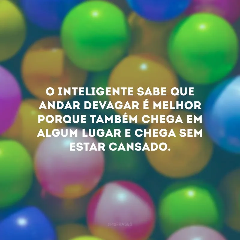 O inteligente sabe que andar devagar é melhor porque também chega em algum lugar e chega sem estar cansado.