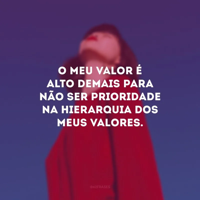 O meu valor é alto demais para não ser prioridade na hierarquia dos meus valores.