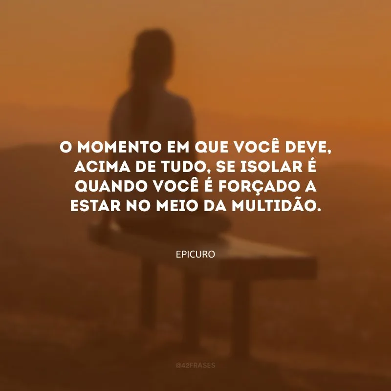 O momento em que você deve, acima de tudo, se isolar é quando você é forçado a estar no meio da multidão.