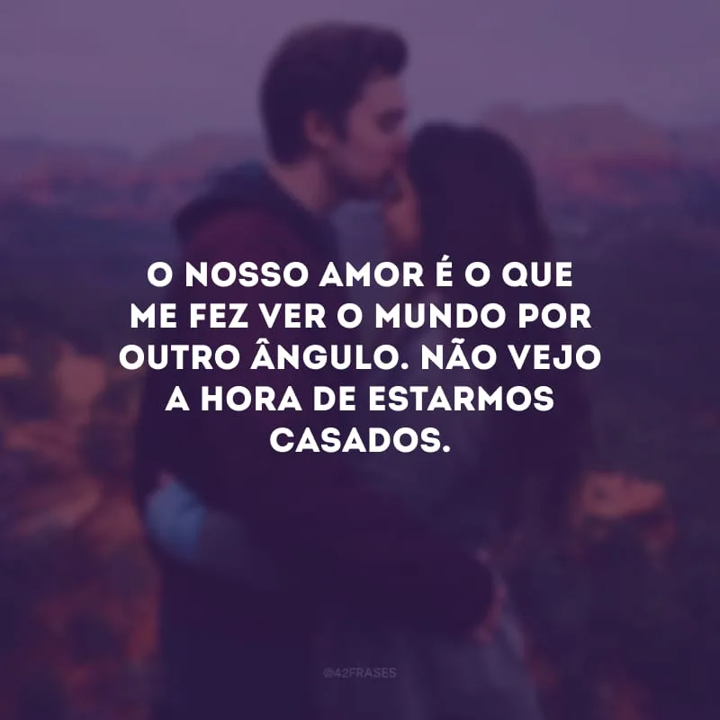 O nosso amor é o que me fez ver o mundo por outro ângulo. Não vejo a hora de estarmos casados.